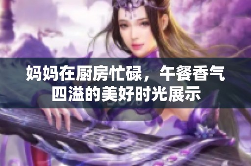 妈妈在厨房忙碌，午餐香气四溢的美好时光展示