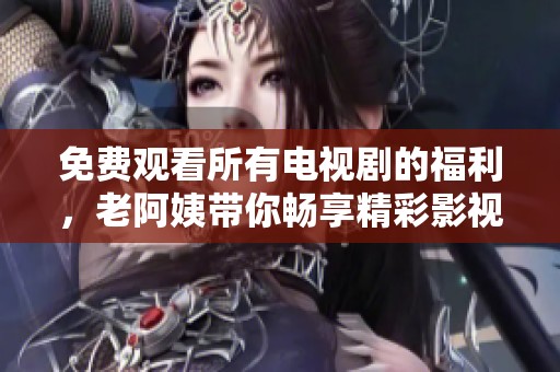 免费观看所有电视剧的福利，老阿姨带你畅享精彩影视世界