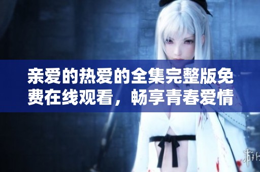 亲爱的热爱的全集完整版免费在线观看，畅享青春爱情的精彩故事