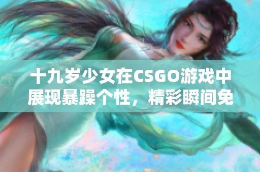 十九岁少女在CSGO游戏中展现暴躁个性，精彩瞬间免费欣赏