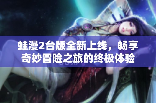 蛙漫2台版全新上线，畅享奇妙冒险之旅的终极体验