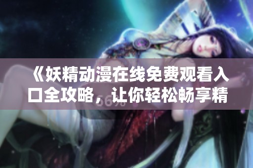 《妖精动漫在线免费观看入口全攻略，让你轻松畅享精彩内容》
