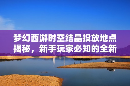 梦幻西游时空结晶投放地点揭秘，新手玩家必知的全新玩法指南