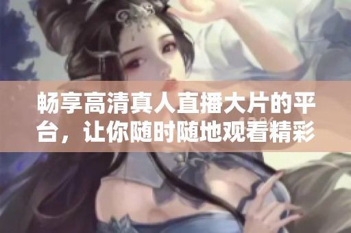 畅享高清真人直播大片的平台，让你随时随地观看精彩内容