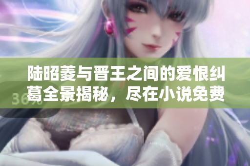 陆昭菱与晋王之间的爱恨纠葛全景揭秘，尽在小说免费阅读中