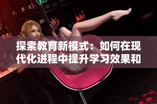 探索教育新模式：如何在现代化进程中提升学习效果和学生参与感