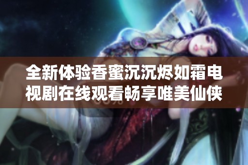 全新体验香蜜沉沉烬如霜电视剧在线观看畅享唯美仙侠故事