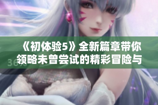 《初体验5》全新篇章带你领略未曾尝试的精彩冒险与情感之旅