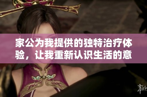 家公为我提供的独特治疗体验，让我重新认识生活的意义与价值