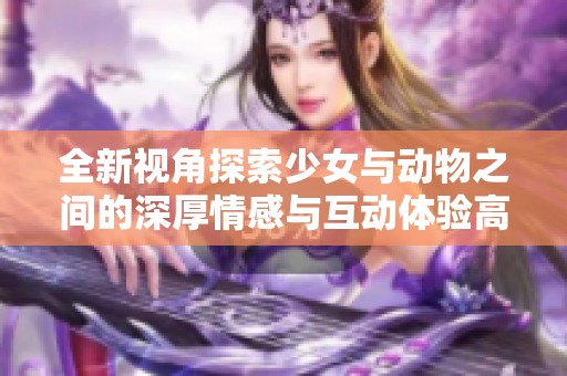 全新视角探索少女与动物之间的深厚情感与互动体验高清放映即将上线