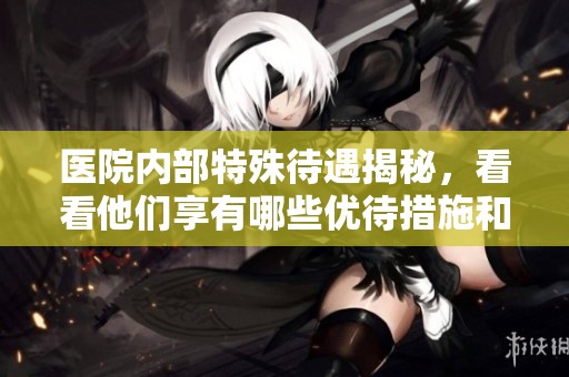 医院内部特殊待遇揭秘，看看他们享有哪些优待措施和特权待遇