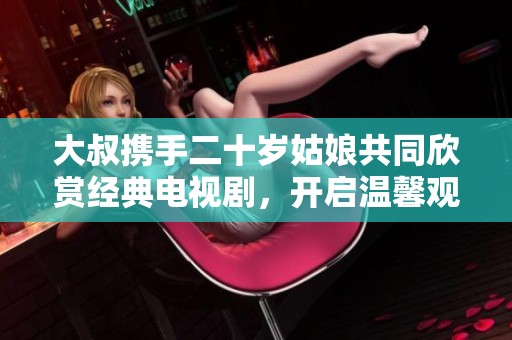 大叔携手二十岁姑娘共同欣赏经典电视剧，开启温馨观剧时光之旅