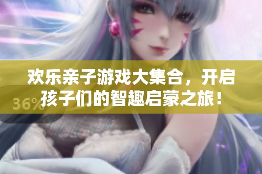 欢乐亲子游戏大集合，开启孩子们的智趣启蒙之旅！