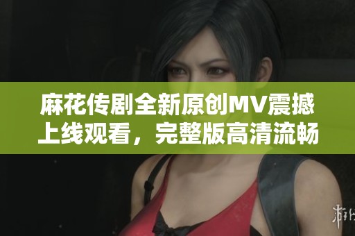 麻花传剧全新原创MV震撼上线观看，完整版高清流畅体验等你来享受