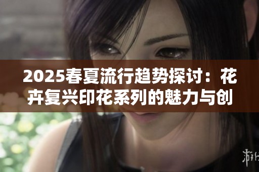 2025春夏流行趋势探讨：花卉复兴印花系列的魅力与创新