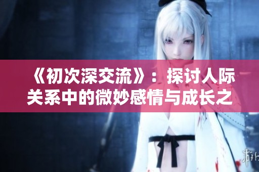《初次深交流》：探讨人际关系中的微妙感情与成长之旅的韩剧新篇