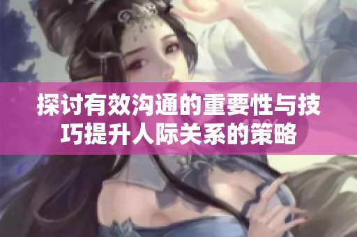 探讨有效沟通的重要性与技巧提升人际关系的策略