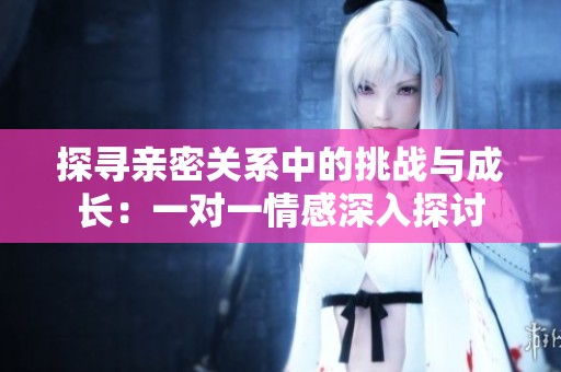 探寻亲密关系中的挑战与成长：一对一情感深入探讨