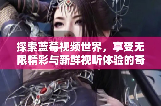 探索蓝莓视频世界，享受无限精彩与新鲜视听体验的奇妙旅程