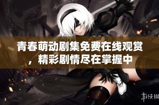 青春萌动剧集免费在线观赏，精彩剧情尽在掌握中