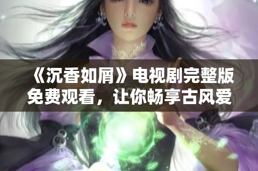 《沉香如屑》电视剧完整版免费观看，让你畅享古风爱情剧情的精彩体验