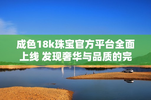 成色18k珠宝官方平台全面上线 发现奢华与品质的完美结合