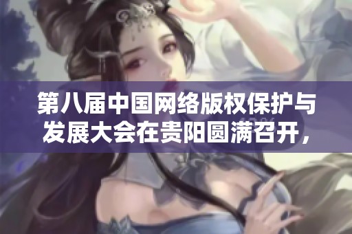 第八届中国网络版权保护与发展大会在贵阳圆满召开，探讨行业未来发展方向