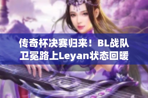 传奇杯决赛归来！BL战队卫冕路上Leyan状态回暖