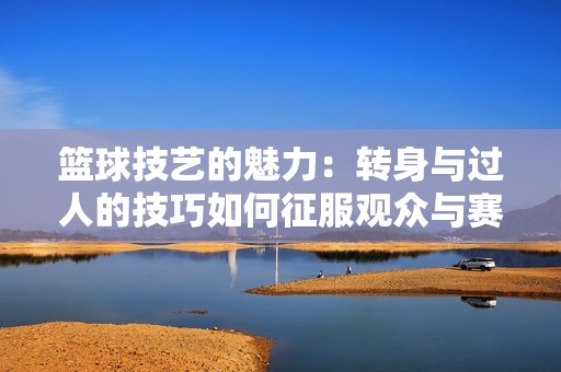 篮球技艺的魅力：转身与过人的技巧如何征服观众与赛场