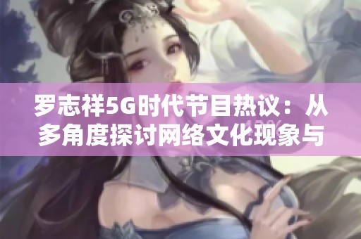 罗志祥5G时代节目热议：从多角度探讨网络文化现象与观众反响