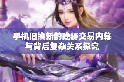 手机旧换新的隐秘交易内幕与背后复杂关系探究