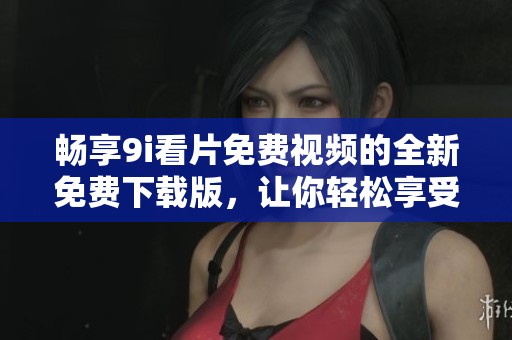 畅享9i看片免费视频的全新免费下载版，让你轻松享受精彩内容！