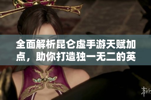 全面解析昆仑虚手游天赋加点，助你打造独一无二的英雄之路