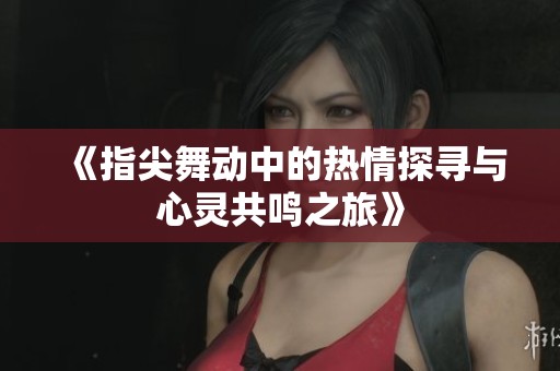 《指尖舞动中的热情探寻与心灵共鸣之旅》