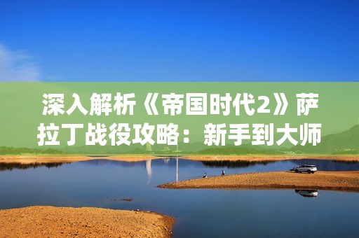 深入解析《帝国时代2》萨拉丁战役攻略：新手到大师的全方位玩法分享