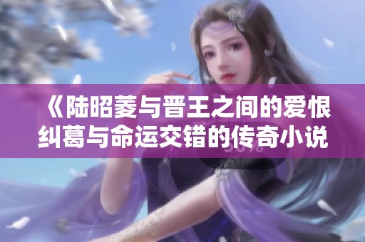 《陆昭菱与晋王之间的爱恨纠葛与命运交错的传奇小说》