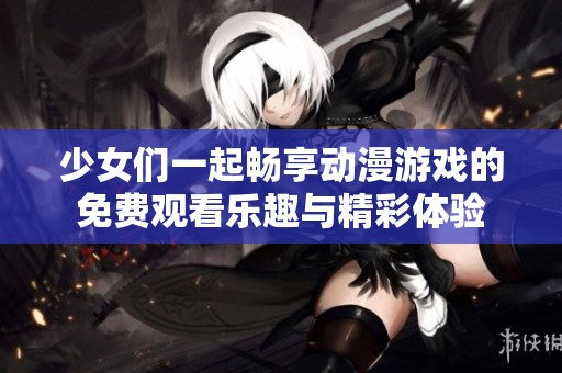 少女们一起畅享动漫游戏的免费观看乐趣与精彩体验