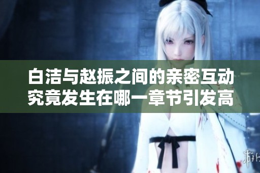 白洁与赵振之间的亲密互动究竟发生在哪一章节引发高潮情节解析