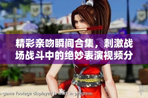 精彩亲吻瞬间合集，刺激战场战斗中的绝妙表演视频分享