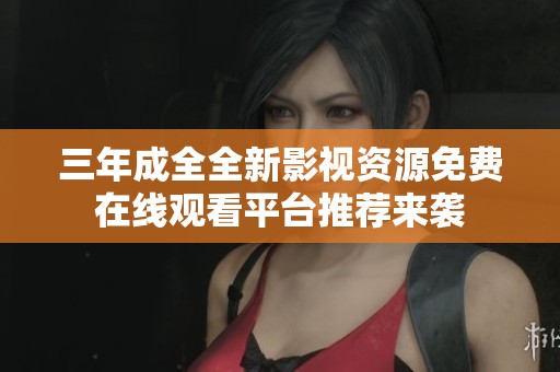 三年成全全新影视资源免费在线观看平台推荐来袭