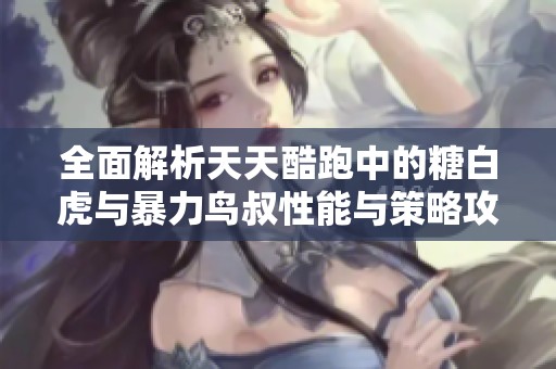 全面解析天天酷跑中的糖白虎与暴力鸟叔性能与策略攻略