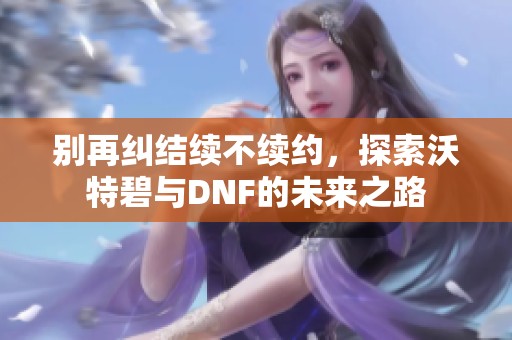 别再纠结续不续约，探索沃特碧与DNF的未来之路