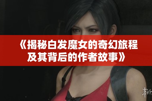 《揭秘白发魔女的奇幻旅程及其背后的作者故事》