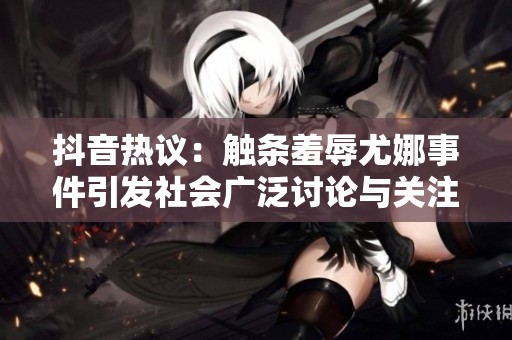 抖音热议：触条羞辱尤娜事件引发社会广泛讨论与关注