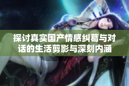 探讨真实国产情感纠葛与对话的生活剪影与深刻内涵