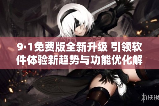 9·1免费版全新升级 引领软件体验新趋势与功能优化解析