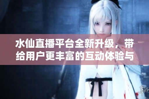 水仙直播平台全新升级，带给用户更丰富的互动体验与精彩内容
