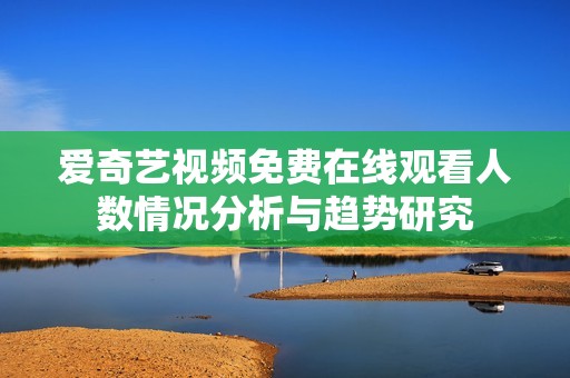 爱奇艺视频免费在线观看人数情况分析与趋势研究