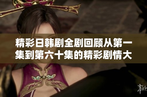 精彩日韩剧全剧回顾从第一集到第六十集的精彩剧情大揭秘