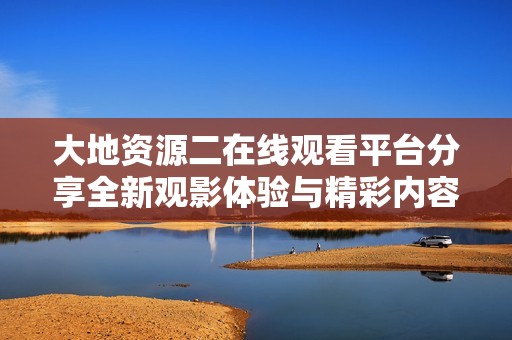 大地资源二在线观看平台分享全新观影体验与精彩内容探索